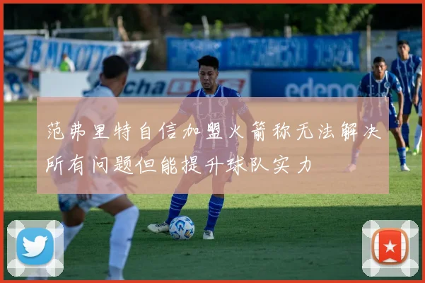 范弗里特自信加盟火箭称无法解决所有问题但能提升球队实力