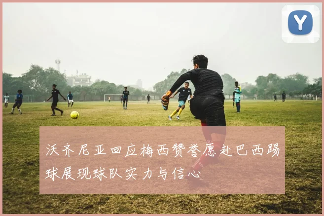 沃齐尼亚回应梅西赞誉愿赴巴西踢球展现球队实力与信心
