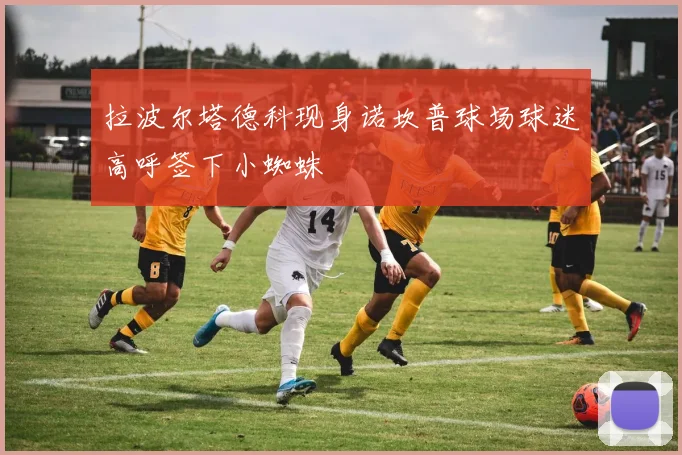 拉波尔塔德科现身诺坎普球场球迷高呼签下小蜘蛛