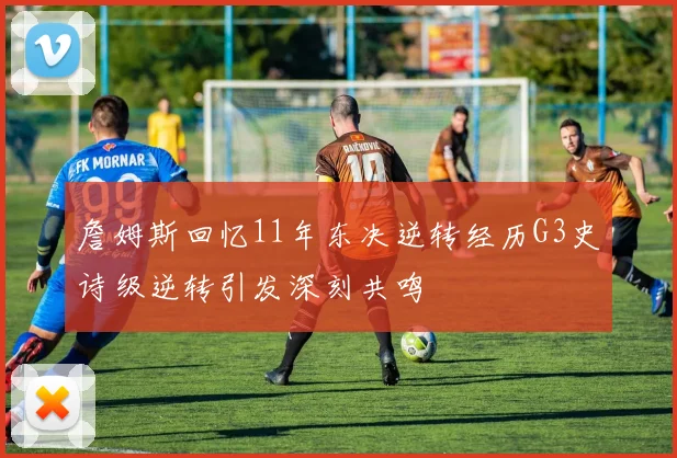 詹姆斯回忆11年东决逆转经历G3史诗级逆转引发深刻共鸣
