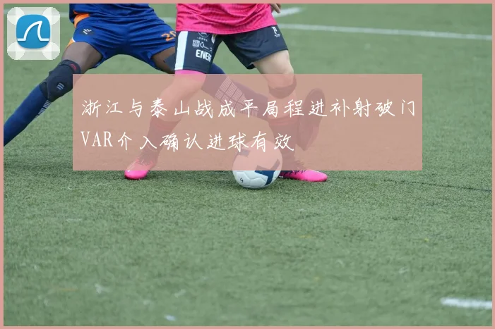 浙江与泰山战成平局程进补射破门VAR介入确认进球有效