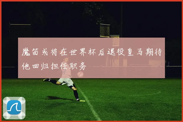 魔笛或将在世界杯后退役皇马期待他回归担任职务