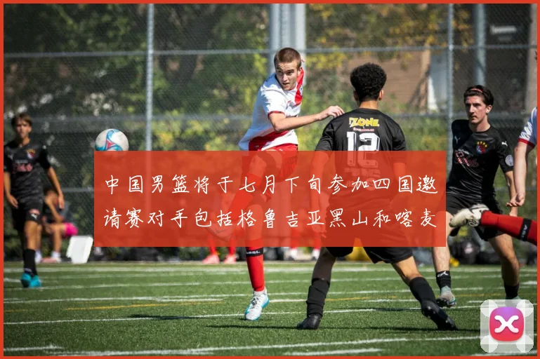 中国男篮将于七月下旬参加四国邀请赛对手包括格鲁吉亚黑山和喀麦隆