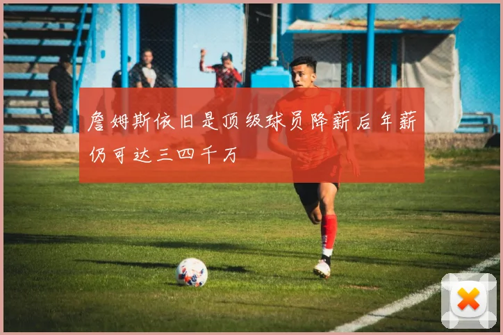 詹姆斯依旧是顶级球员降薪后年薪仍可达三四千万