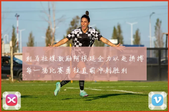 利马社媒激励阿根廷全力以赴拼搏每一场比赛勇往直前冲刺胜利