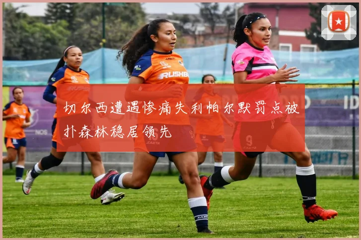 切尔西遭遇惨痛失利帕尔默罚点被扑森林稳居领先