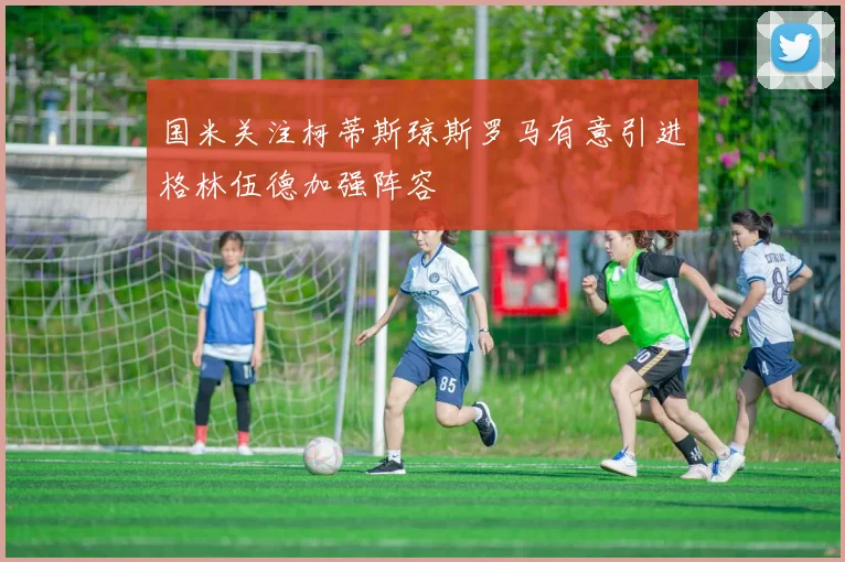 国米关注柯蒂斯琼斯罗马有意引进格林伍德加强阵容