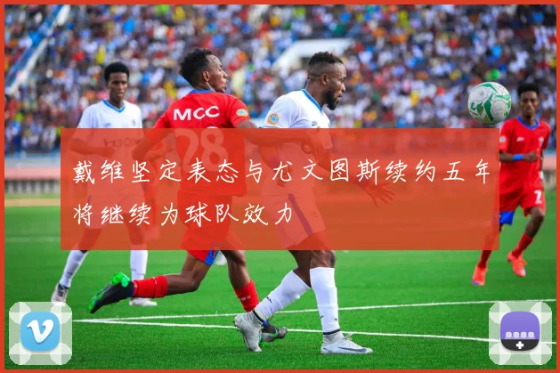 戴维坚定表态与尤文图斯续约五年将继续为球队效力