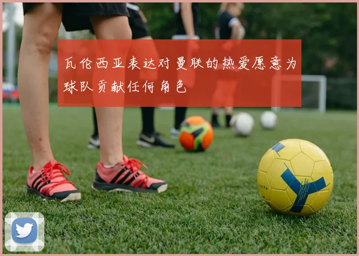 瓦伦西亚表达对曼联的热爱愿意为球队贡献任何角色