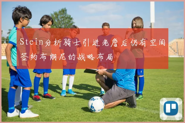 Stein分析骑士引进老詹后仍有空间签约布朗尼的战略布局