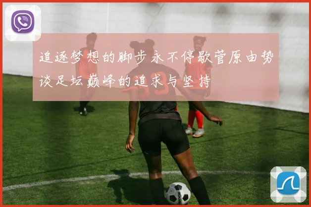追逐梦想的脚步永不停歇菅原由势谈足坛巅峰的追求与坚持